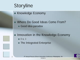 Storyline
 Knowledge Economy
 Where Do Good Ideas Come From?
 Good idea paradox
 Innovation in the Knowledge Economy
 I v. i
 The Integrated Enterprise
4th Annual Process Driven Innovation Conference Philadelphia, PA
9/18/13
2
 