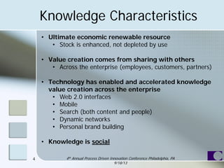 Knowledge Characteristics
• Ultimate economic renewable resource
• Stock is enhanced, not depleted by use
• Value creation comes from sharing with others
• Across the enterprise (employees, customers, partners)
• Technology has enabled and accelerated knowledge
value creation across the enterprise
• Web 2.0 interfaces
• Mobile
• Search (both content and people)
• Dynamic networks
• Personal brand building
• Knowledge is social
4 4th Annual Process Driven Innovation Conference Philadelphia, PA
9/18/13
 