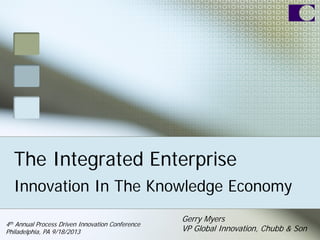 The Integrated Enterprise
Innovation In The Knowledge Economy
Gerry Myers
VP Global Innovation, Chubb & Son
4th Annual Process Driven Innovation Conference
Philadelphia, PA 9/18/2013
 