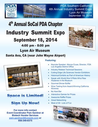 PDA Southern California
4th Annual Industry Summit Expo
Lyon Air Museum
September 18, 2014
For more info contact
Event Coordinator Pam Gardner at
Biotech Vendor Services
pam.gardner@bvsweb.com or
858-349-8375
4th
Annual SoCal PDA Chapter
Industry Summit Expo
September 18, 2014
4:00 pm - 8:00 pm
Lyon Air Museum
Santa Ana, CA (near John Wayne Airport)
Featuring:
 Keynote Speaker: Alonza Cruse, Director, FDA
Los Angeles District Office
 Industry Related Technical Sessions
 Cutting Edge Life Sciences Vendor Exhibitors
 Historical Exhibits as Part of American History
 Speak with World War II Pilots Who Flew
Airplanes in the Museum
 Gourmet Dinner Buffet
 Wine Tasting from Award-Winning California
Wineries
 No Host Bar
 Interactive Games for Prizes
 Awesome Raffle Prizes
 Great Networking
 Most of All - Lots of Fun
 