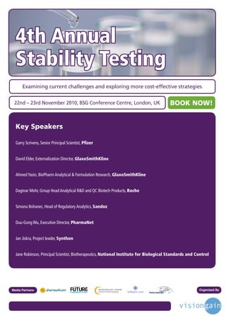 4th Annual
  Stability Testing
      Examining current challenges and exploring more cost-effective strategies


 22nd – 23rd November 2010, BSG Conference Centre, London, UK                                   BOOK NOW!


  Key Speakers

  Garry Scrivens, Senior Principal Scientist, Pﬁzer


  David Elder, Externalization Director, GlaxoSmithKline


  Ahmed Yasin, BioPharm Analytical & Formulation Research, GlaxoSmithKline


  Dagmar Mohr, Group Head Analytical R&D and QC Biotech Products, Roche


  Simona Bohanec, Head of Regulatory Analytics, Sandoz


  Duu-Gong Wu, Executive Director, PharmaNet


  Jan Jiskra, Project leader, Synthon


  Jane Robinson, Principal Scientist, Biotherapeutics, National Institute for Biological Standards and Control




                                        Driving the Industry Forward | www.futurepharmaus.com




Media Partners                                                                                          Organised By
 