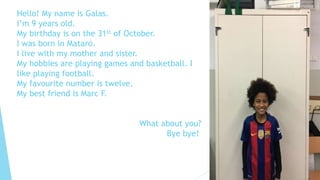 Hello! My name is Galas.
I’m 9 years old.
My birthday is on the 31st of October.
I was born in Mataró.
I live with my mother and sister.
My hobbies are playing games and basketball. I
like playing football.
My favourite number is twelve.
My best friend is Marc F.
What about you?
Bye bye!
 