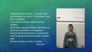 Hello! My name is Dani . I’m 9 years old .
My birthday is on the 3rd of October. I was
born in Mataró.
I live with my father, mother and my
brother.
My hobby is playing football. My favourite
foods are cannelloni and spaghetti.
Gerard. My favourite team is real madrid
and my favourite football player is Gareth
Bale
My best friends are Marc and Biel.
Bye bye!
 