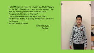 Hello! My name is Joan! I’m 10 years old. My birthday is
on the 24th of December. I was born in Mataró. I live
with my mother, grandmother, sister and uncle.
I’ve got a fish, his name is “Mariner”.
I like playing videogames. My favourite is GTA 5.
My favourite hobby it playing. My favourite animal is
the iguana.
My best friend is Daniel.
What about you ?
Bye bye
 
