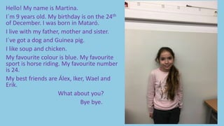 Hello! My name is Martina.
I´m 9 years old. My birthday is on the 24th
of December. I was born in Mataró.
I live with my father, mother and sister.
I´ve got a dog and Guinea pig.
I like soup and chicken.
My favourite colour is blue. My favourite
sport is horse riding. My favourite number
is 24.
My best friends are Álex, Iker, Wael and
Erik.
What about you?
Bye bye.
 
