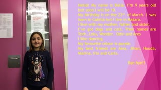 Hello! My name is Dalia. I’m 9 years old
but soon I will be 10.
My birthday is on the 23rd of March. I was
born in Calella but I live in Mataró.
I live with my mother, father and sister.
I’ve got dogs and cats. Their names are
Torh, Loky, Wonder, Odin and Ares
I like dancing.
My favourite colour is purple.
My best friends are Aina, Jihan, Houda,
Marina, Iria and Carla.
Bye bye!!
 