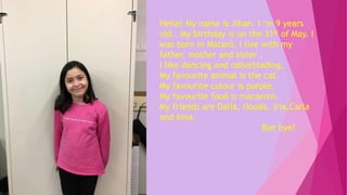 Hello! My name is Jihan. I ‘m 9 years
old. My birthday is on the 31st of May. I
was born in Mataró. I live with my
father, mother and sister .
I like dancing and rollerblading.
My favourite animal is the cat.
My favourite colour is purple.
My favourite food is macaroni.
My friends are Dalia, Houda, Iria,Carla
and Aina.
Bye bye!
 