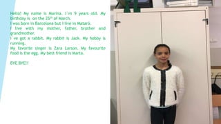 Hello! My name is Marina. I`m 9 years old. My
birthday is on the 25th of March.
I was born in Barcelona but I live in Mataró.
I live with my mother, father, brother and
grandmother.
I`ve got a rabbit. My rabbit is Jack. My hobby is
running.
My favorite singer is Zara Larson. My favourite
food is the egg. My best friend is Marta.
BYE BYE!!
 