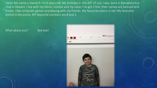 Hello! My name is Daniel P. I’m 9 years old. My birthday is the 20th of July. I was born in Barcelona but
I live in Mataró. I live with my father, mother and my sister. I’ve got 2 fish, their names are Samurai and
Fineta. I like computer games and playing with my friends. My favourite colour is red. My favourite
animal is the puma. MY favourite numbers are 8 and 2.
What about you? Bye bye!
 
