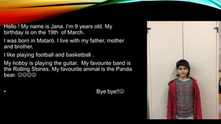Hello ! My name is Jana. I’m 9 years old. My
birthday is on the 19th of March.
I was born in Mataró. I live with my father, mother
and brother.
I like playing football and basketball .
My hobby is playing the guitar. My favourite band is
the Rolling Stones. My favourite animal is the Panda
bear. 
• Bye bye!!
 