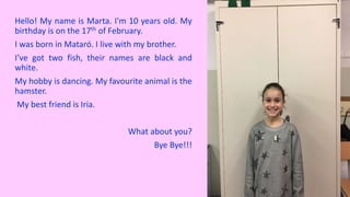 Hello! My name is Marta. I'm 10 years old. My
birthday is on the 17th of February.
I was born in Mataró. I live with my brother.
I’ve got two fish, their names are black and
white.
My hobby is dancing. My favourite animal is the
hamster.
My best friend is Iria.
What about you?
Bye Bye!!!
 
