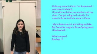 Hello my name is Carla. I´m 9 years old. I
was born in Mataró.
I live with my father, my mother and my
sister. I´ve got a dog and a turtle, his
name is Bruce and her name is Vinva.
My hobbies are art and riding my bike.
My favourite singer is Bruce Springsteen.
I like football.
What are you?
Bye bye !!!
 