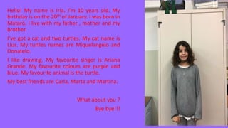Hello! My name is Iria. I’m 10 years old. My
birthday is on the 20th of January. I was born in
Mataró. I live with my father , mother and my
brother.
I’ve got a cat and two turtles. My cat name is
Llus. My turtles names are Miquelangelo and
Donatelo.
I like drawing. My favourite singer is Ariana
Grande. My favourite colours are purple and
blue. My favourite animal is the turtle.
My best friends are Carla, Marta and Martina.
What about you ?
Bye bye!!!
 