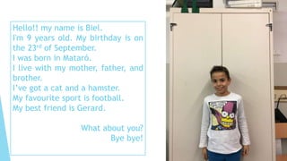 Hello!! my name is Biel.
I'm 9 years old. My birthday is on
the 23rd of September.
I was born in Mataró.
I live with my mother, father, and
brother.
I’ve got a cat and a hamster.
My favourite sport is football.
My best friend is Gerard.
What about you?
Bye bye!
 