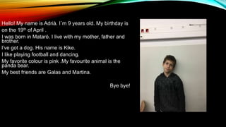 Hello! My name is Adrià. I´m 9 years old. My birthday is
on the 19th of April .
I was born in Mataró. I live with my mother, father and
brother.
l’ve got a dog. His name is Kike.
I like playing football and dancing.
My favorite colour is pink .My favourite animal is the
panda bear.
My best friends are Galas and Martina.
Bye bye!
 