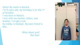 Hello! My name is Gerard.
I’m 9 years old. My birthday is on the 1st
of October.
I was born in Mataró.
I live with my mother, father, and
brother. I’ve got a cat.
My hobby is football. My best friend is
Biel.
What about you?
Bye bye!
 