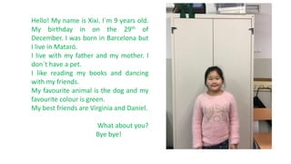 Hello! My name is Xixi. I`m 9 years old.
My birthday in on the 29th of
December. I was born in Barcelona but
I live in Mataró.
I live with my father and my mother. I
don`t have a pet.
I like reading my books and dancing
with my friends.
My favourite animal is the dog and my
favourite colour is green.
My best friends are Virginia and Daniel.
What about you?
Bye bye!
 
