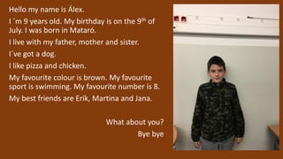 Hello my name is Álex.
I ´m 9 years old. My birthday is on the 9th of
July. I was born in Mataró.
I live with my father, mother and sister.
I´ve got a dog.
I like pizza and chicken.
My favourite colour is brown. My favourite
sport is swimming. My favourite number is 8.
My best friends are Erik, Martina and Jana.
What about you?
Bye bye
 