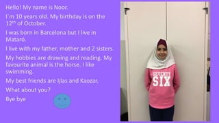 Hello! My name is Noor.
I´m 10 years old. My birthday is on the
12th of October.
I was born in Barcelona but I live in
Mataró.
I live with my father, mother and 2 sisters.
My hobbies are drawing and reading. My
favourite animal is the horse. I like
swimming.
My best friends are Ijlas and Kaozar.
What about you?
Bye bye
 