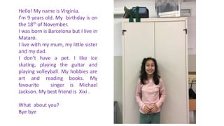 Hello! My name is Virginia.
I’m 9 years old. My birthday is on
the 18th of November.
I was born is Barcelona but I live in
Mataró.
I live with my mum, my little sister
and my dad.
I don’t have a pet. I like ice
skating, playing the guitar and
playing volleyball. My hobbies are
art and reading books. My
favourite singer is Michael
Jackson. My best friend is Xixi .
What about you?
Bye bye
 