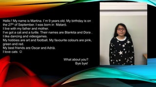 Hello ! My name is Martina. I`m 9 years old. My birthday is on
the 27th of September. I was born in Mataró.
I live with my father and mother.
I’ve got a cat and a turtle. Their names are Blankita and Dora .
I like dancing and videogames.
My hobbies are art and football. My favourite colours are pink,
green and red.
My best friends are Oscar and Adrià.
I love cats 
What about you?
Bye bye!
 