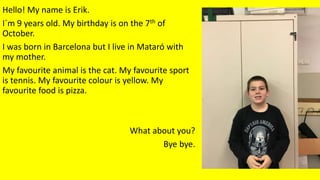 Hello! My name is Erik.
I´m 9 years old. My birthday is on the 7th of
October.
I was born in Barcelona but I live in Mataró with
my mother.
My favourite animal is the cat. My favourite sport
is tennis. My favourite colour is yellow. My
favourite food is pizza.
What about you?
Bye bye.
 