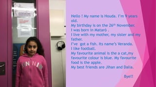 Hello ! My name is Houda. I’m 9 years
old.
My birthday is on the 26th November.
I was born in Mataró .
I live with my mother, my sister and my
father.
I’ve got a fish. Its name’s Veranda.
I like football.
My favourite animal is the a cat,my
favourite colour is blue. My favourite
food is the apple.
My best friends are Jihan and Dalia.
Bye!!
 