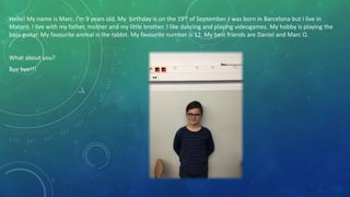 Hello! My name is Marc. I’m 9 years old. My birthday is on the 19th of September. I was born in Barcelona but I live in
Mataró. I live with my father, mother and my little brother. I like dancing and playing videogames. My hobby is playing the
bass guitar. My favourite animal is the rabbit. My favourite number is 12. My best friends are Daniel and Marc O.
What about you?
Bye bye!!!
 