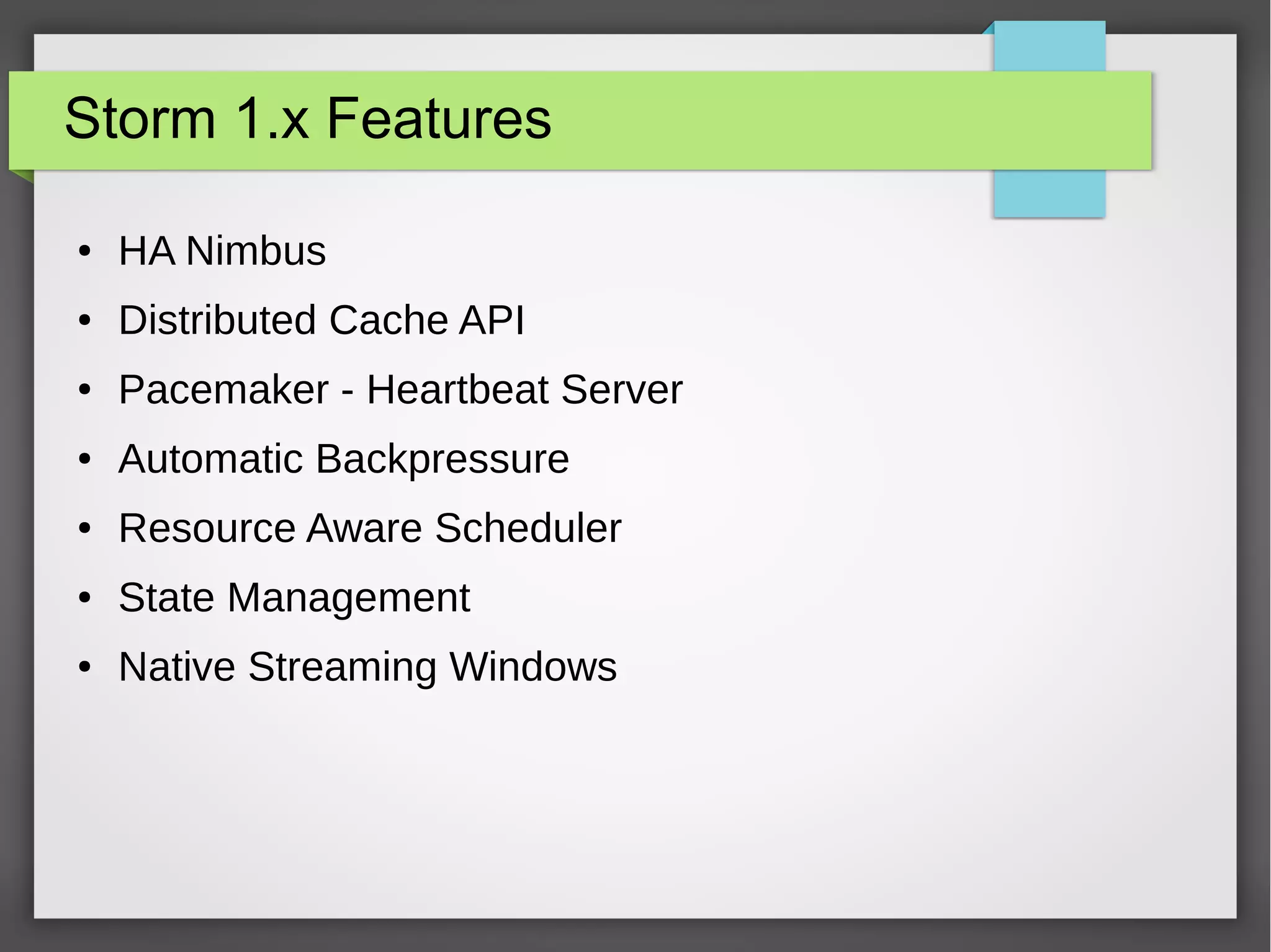 Storm 1.x Features
● HA Nimbus
● Distributed Cache API
● Pacemaker - Heartbeat Server
● Automatic Backpressure
● Resource Aware Scheduler
● State Management
● Native Streaming Windows
 