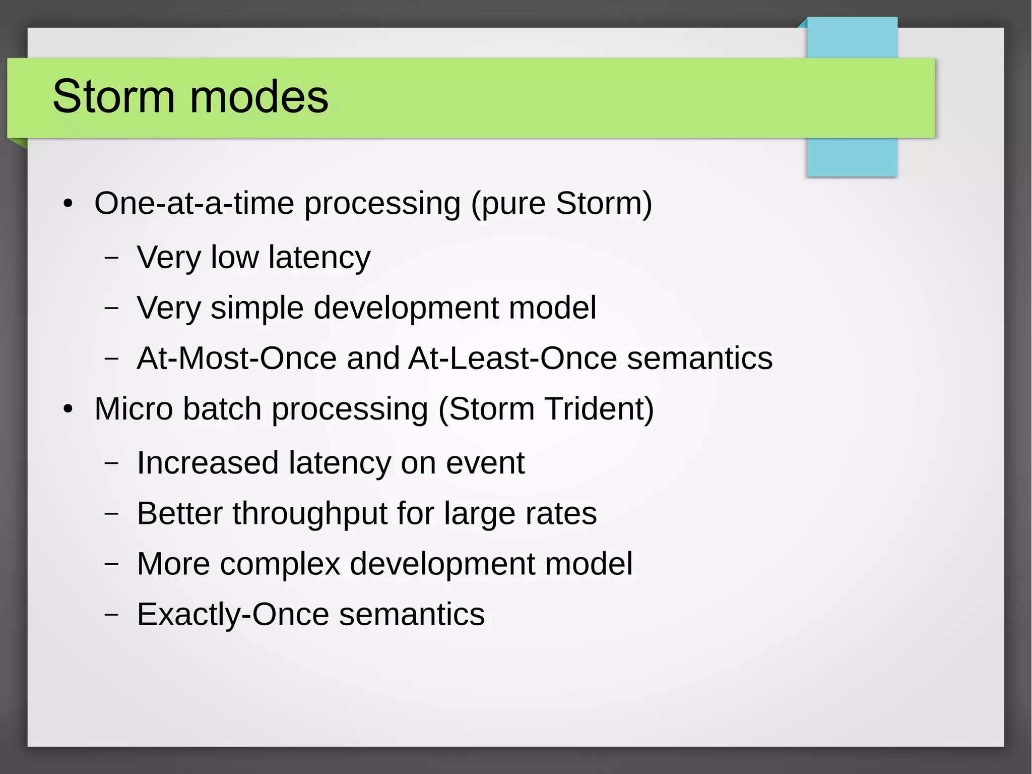 Storm modes
● One-at-a-time processing (pure Storm)
– Very low latency
– Very simple development model
– At-Most-Once and At-Least-Once semantics
● Micro batch processing (Storm Trident)
– Increased latency on event
– Better throughput for large rates
– More complex development model
– Exactly-Once semantics
 