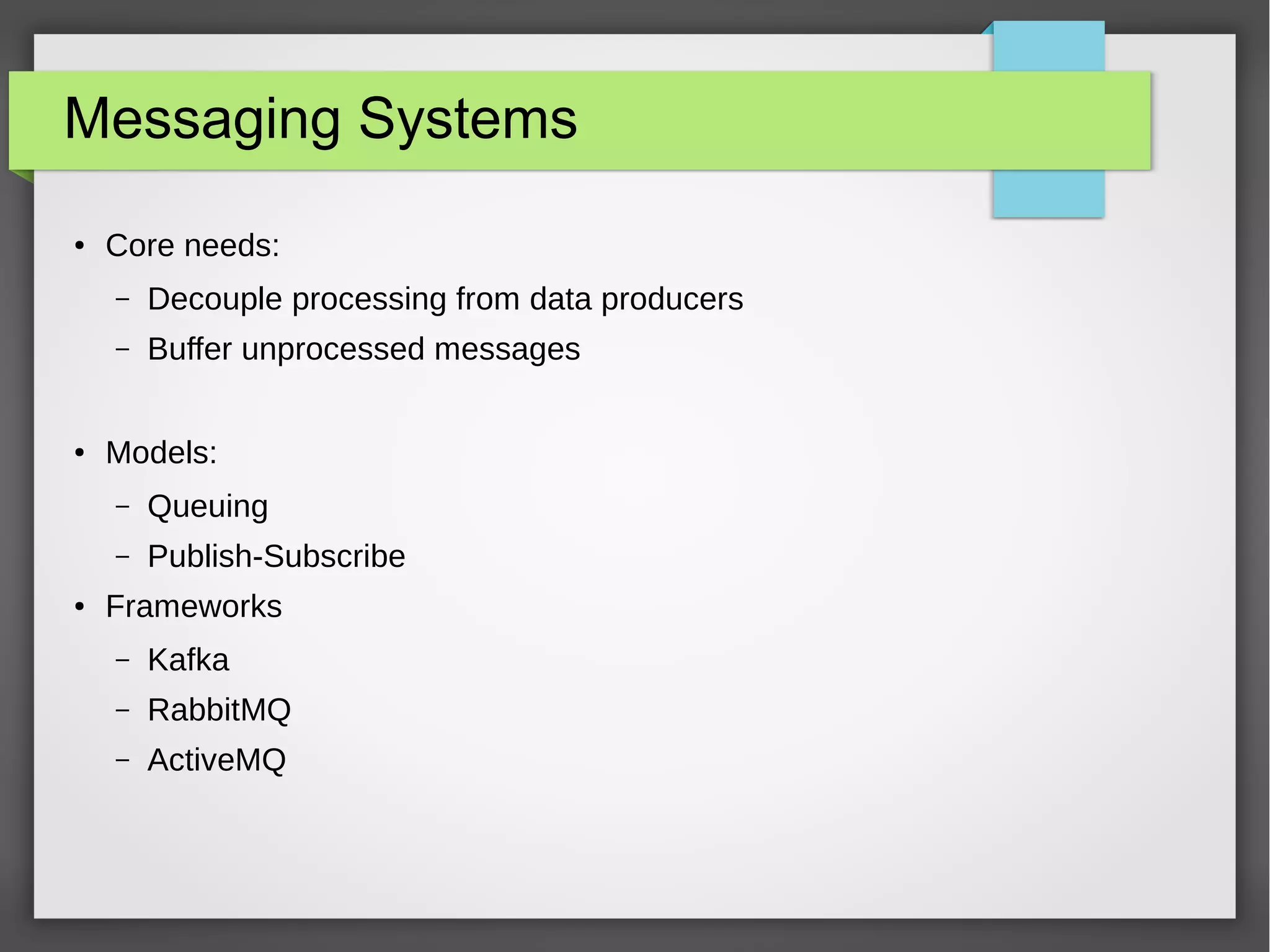 Messaging Systems
● Core needs:
– Decouple processing from data producers
– Buffer unprocessed messages
● Models:
– Queuing
– Publish-Subscribe
● Frameworks
– Kafka
– RabbitMQ
– ActiveMQ
 