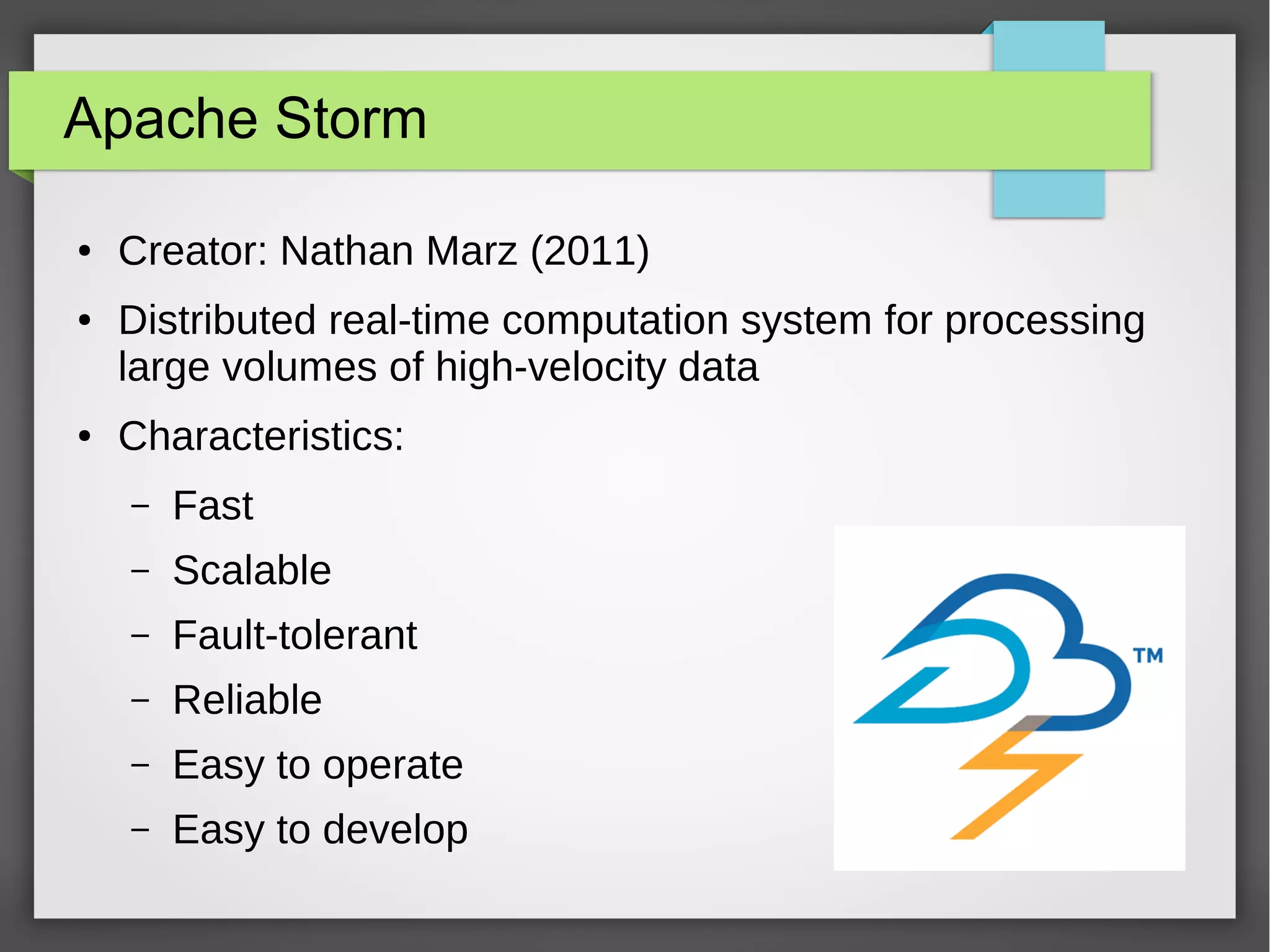 Apache Storm
● Creator: Nathan Marz (2011)
● Distributed real-time computation system for processing
large volumes of high-velocity data
● Characteristics:
– Fast
– Scalable
– Fault-tolerant
– Reliable
– Easy to operate
– Easy to develop
 