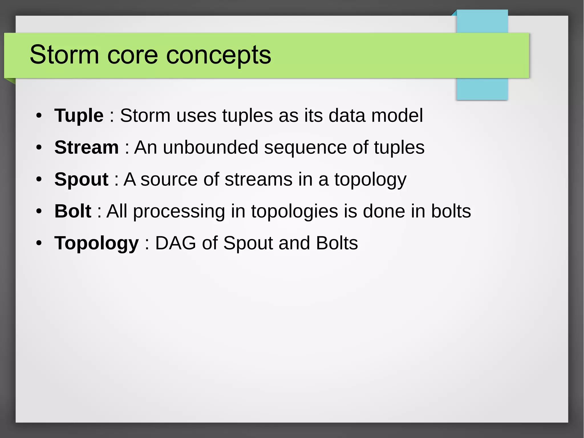 Storm core concepts
● Tuple : Storm uses tuples as its data model
● Stream : An unbounded sequence of tuples
● Spout : A source of streams in a topology
● Bolt : All processing in topologies is done in bolts
● Topology : DAG of Spout and Bolts
 