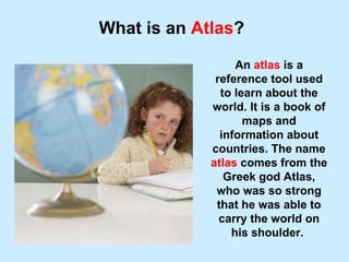 What is an  Atlas ? An  atlas  is a reference tool used to learn about the world. It is a book of maps and information about countries. The name  atlas  comes from the Greek god Atlas, who was so strong that he was able to carry the world on his shoulder.  