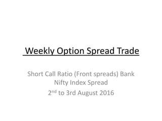Weekly Option Spread Trade
Short Call Ratio (Front spreads) Bank
Nifty Index Spread
2nd to 3rd August 2016
 