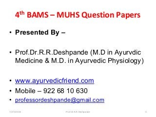 4th BAMS – MUHS Question Papers 
• Presented By –
• Prof.Dr.R.R.Deshpande (M.D in Ayurvdic
Medicine & M.D. in Ayurvedic Physiology)
• www.ayurvedicfriend.com
• Mobile – 922 68 10 630
• professordeshpande@gmail.com
7/27/2018 1Prof.Dr.R.R.Deshpande
 