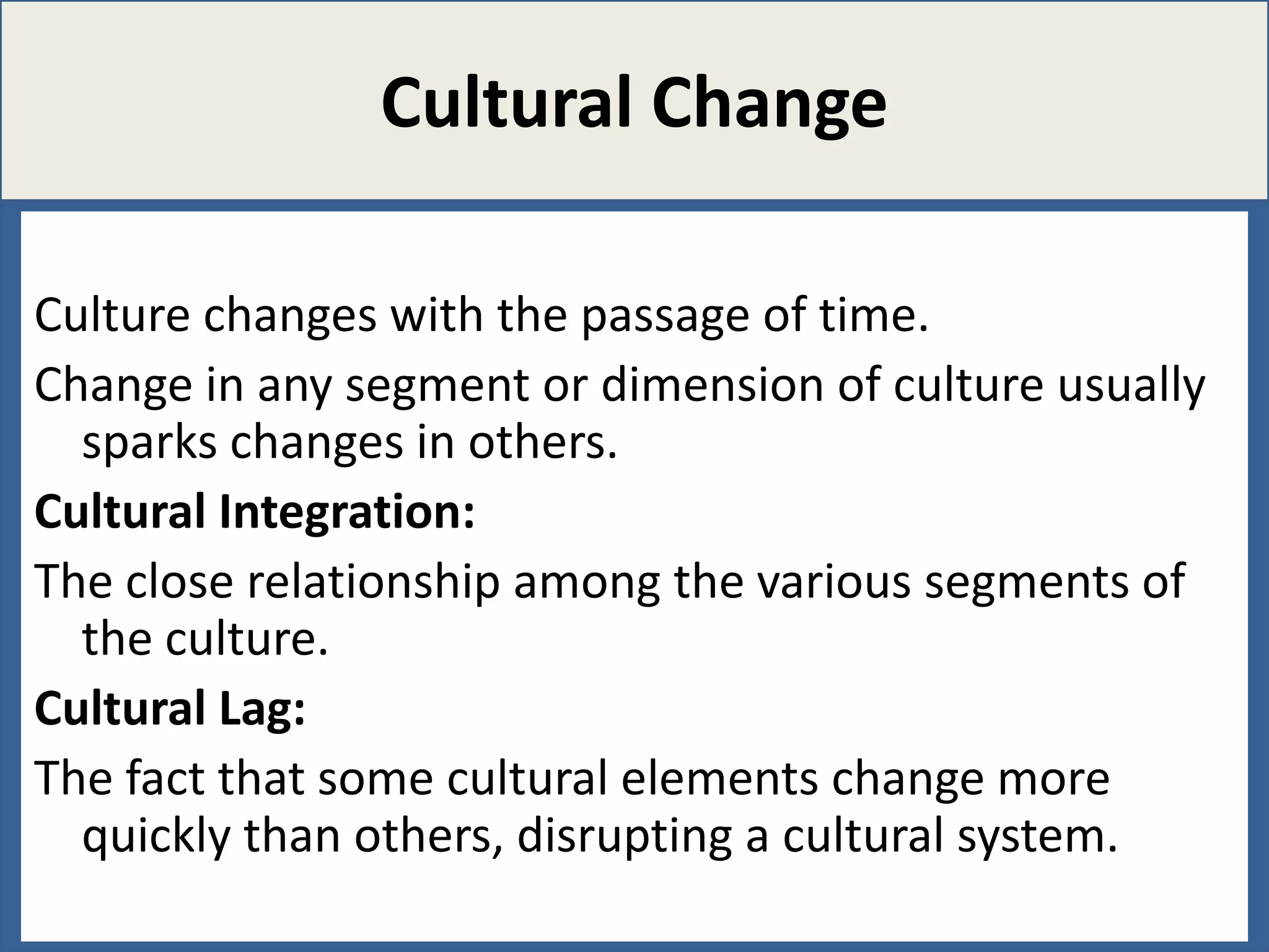 Cultural Change
Culture changes with the passage of time.
Change in any segment or dimension of culture usually
sparks changes in others.
Cultural Integration:
The close relationship among the various segments of
the culture.
Cultural Lag:
The fact that some cultural elements change more
quickly than others, disrupting a cultural system.

 