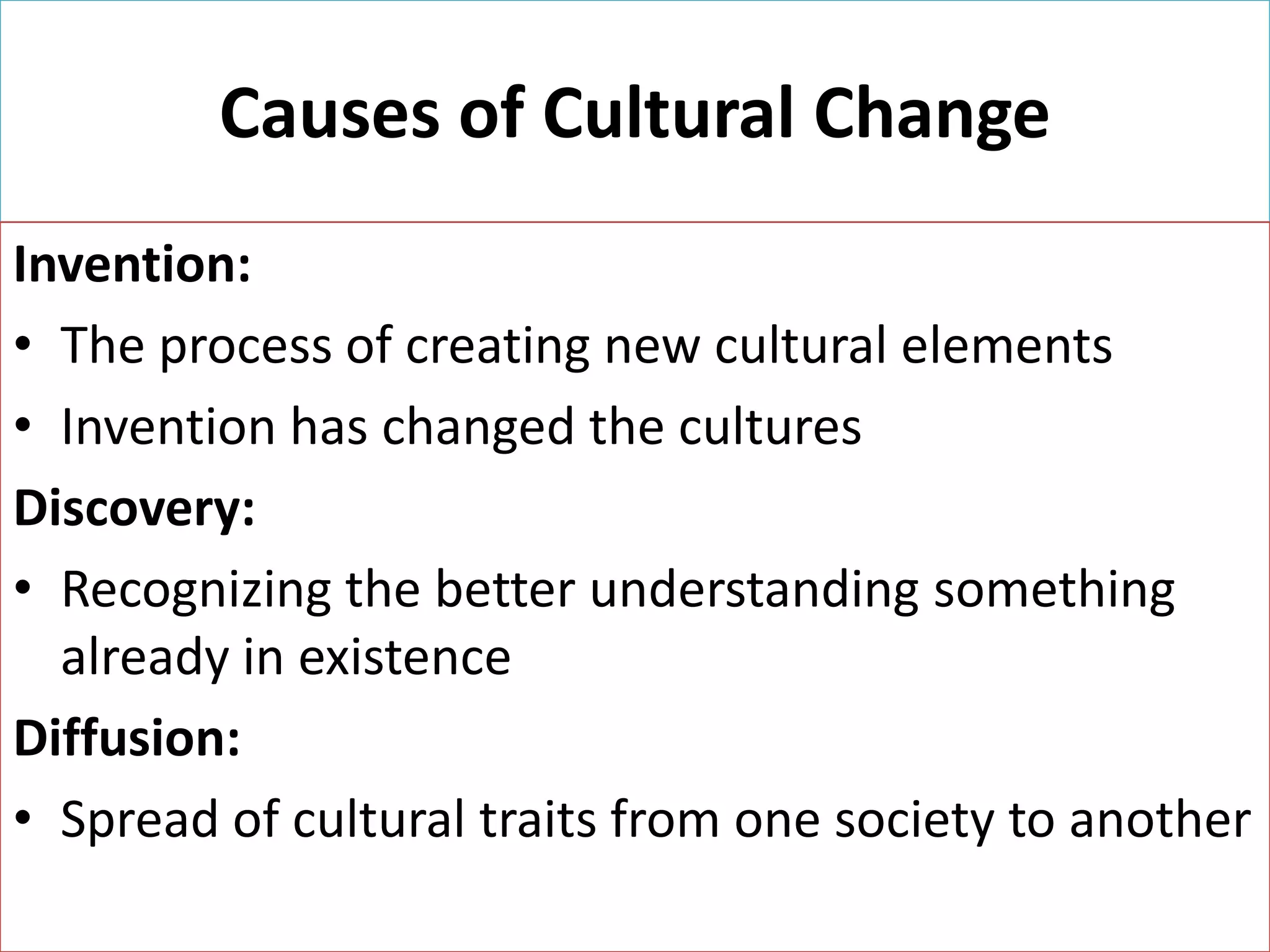 Causes of Cultural Change
Invention:
• The process of creating new cultural elements
• Invention has changed the cultures
Discovery:
• Recognizing the better understanding something
already in existence
Diffusion:
• Spread of cultural traits from one society to another

 