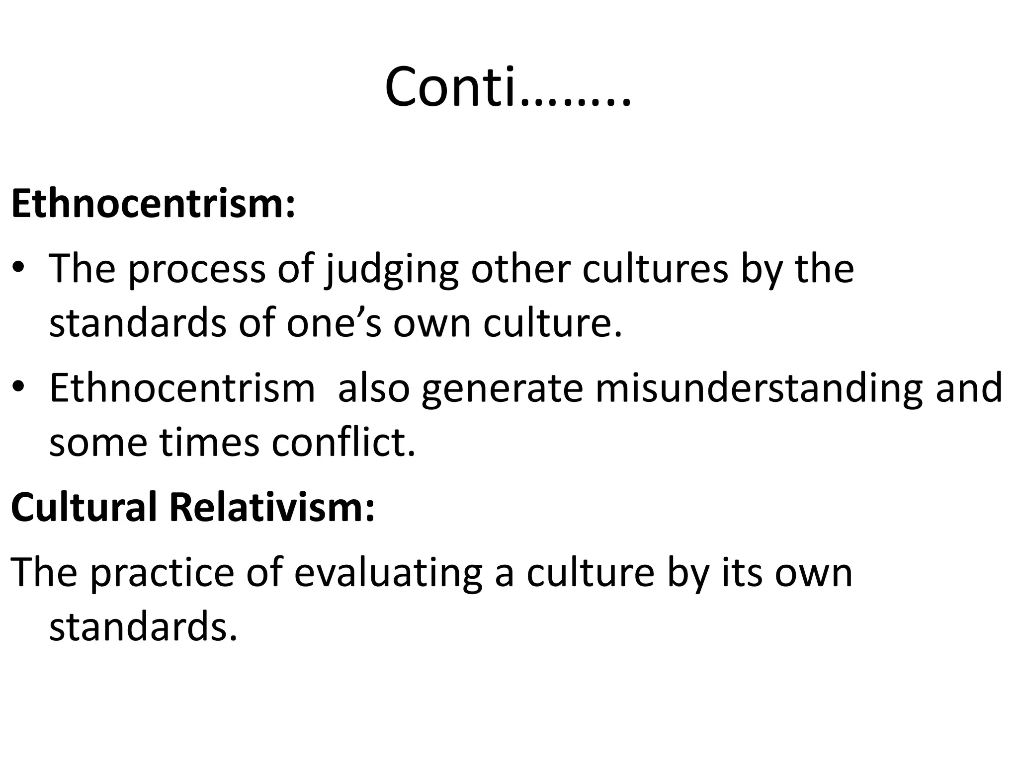 Conti……..
Ethnocentrism:
• The process of judging other cultures by the
standards of one’s own culture.
• Ethnocentrism also generate misunderstanding and
some times conflict.
Cultural Relativism:
The practice of evaluating a culture by its own
standards.

 