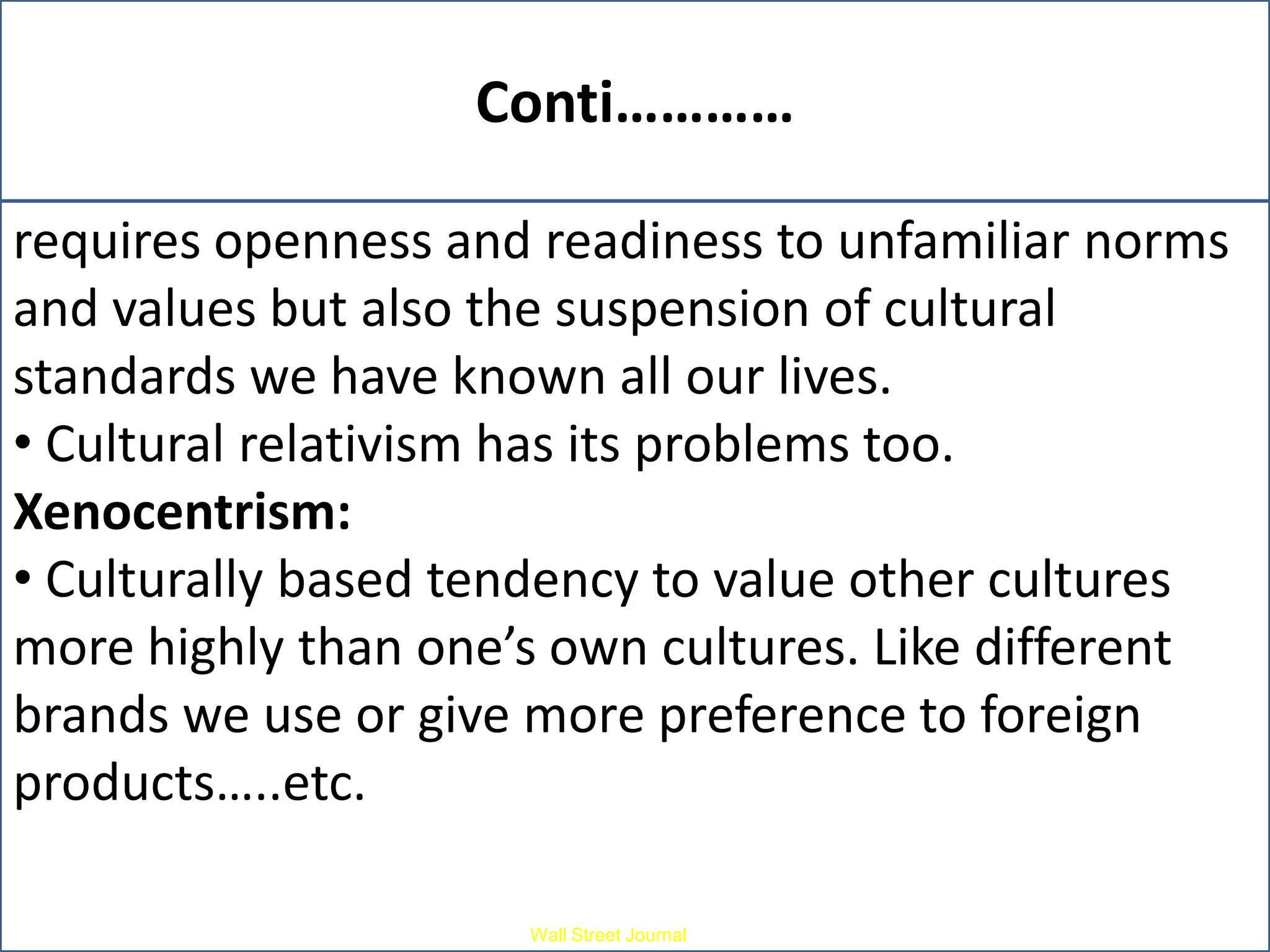 Conti…………
•It can be difficult to adopt because it not only
requires openness and readiness to unfamiliar norms
and values but also the suspension of cultural
standards we have known all our lives.
• Cultural relativism has its problems too.
Xenocentrism:
• Culturally based tendency to value other cultures
more highly than one’s own cultures. Like different
brands we use or give more preference to foreign
products…..etc.
Wall Street Journal

 