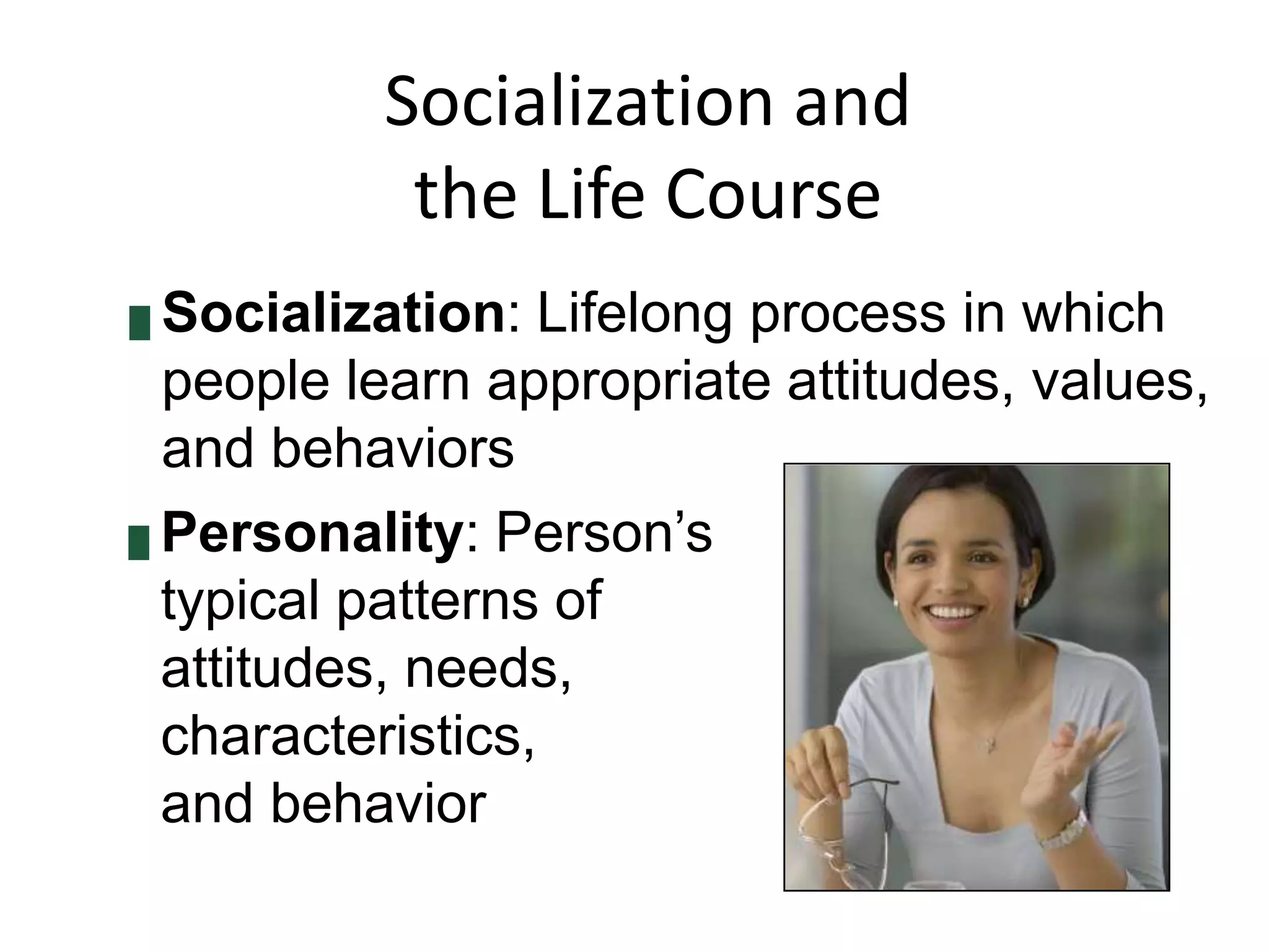 Socialization and
the Life Course
Socialization: Lifelong process in which
people learn appropriate attitudes, values,
and behaviors
█ Personality: Person’s
typical patterns of
attitudes, needs,
characteristics,
and behavior
█

 
