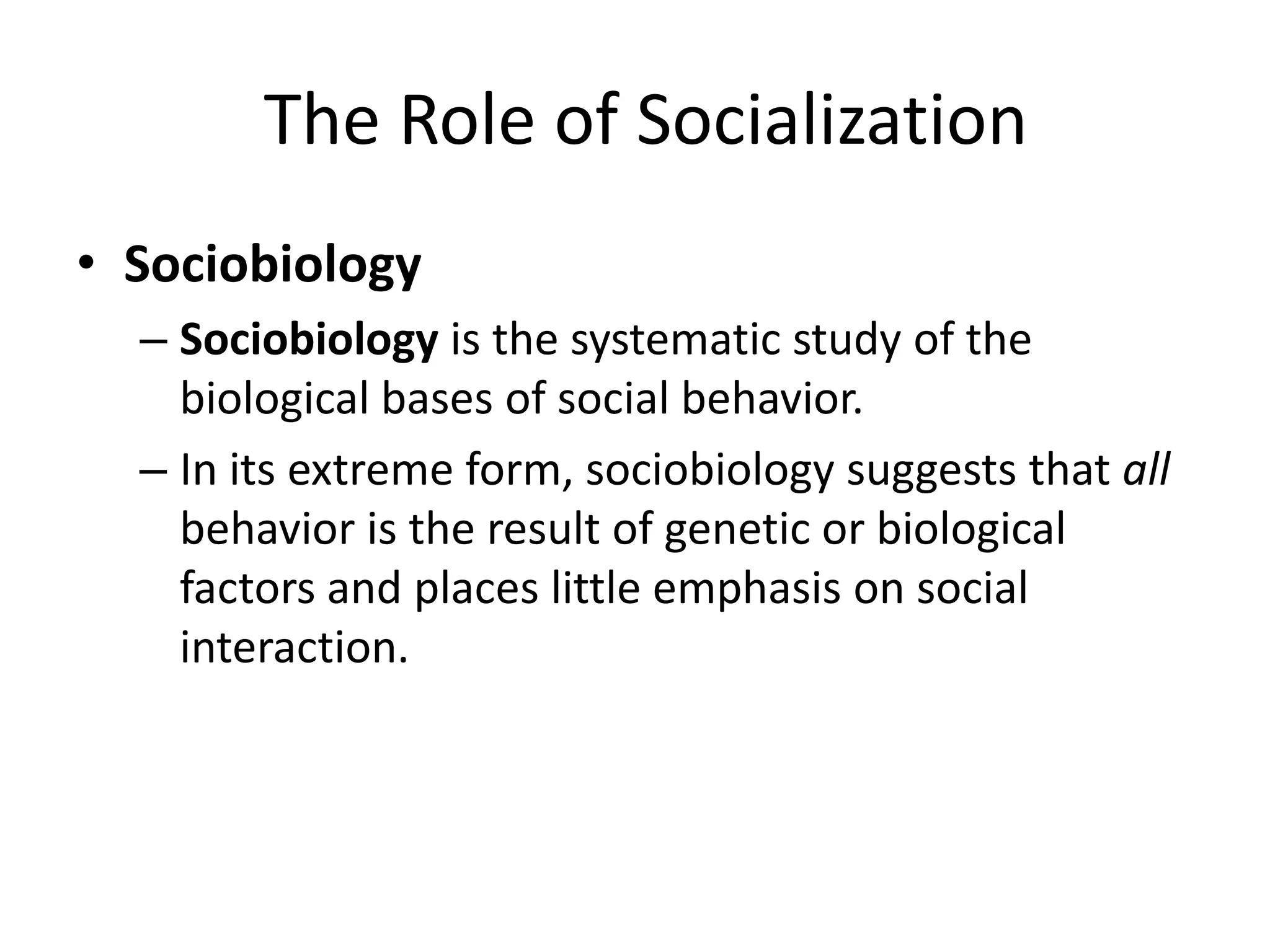 The Role of Socialization
• Sociobiology
– Sociobiology is the systematic study of the
biological bases of social behavior.
– In its extreme form, sociobiology suggests that all
behavior is the result of genetic or biological
factors and places little emphasis on social
interaction.

 