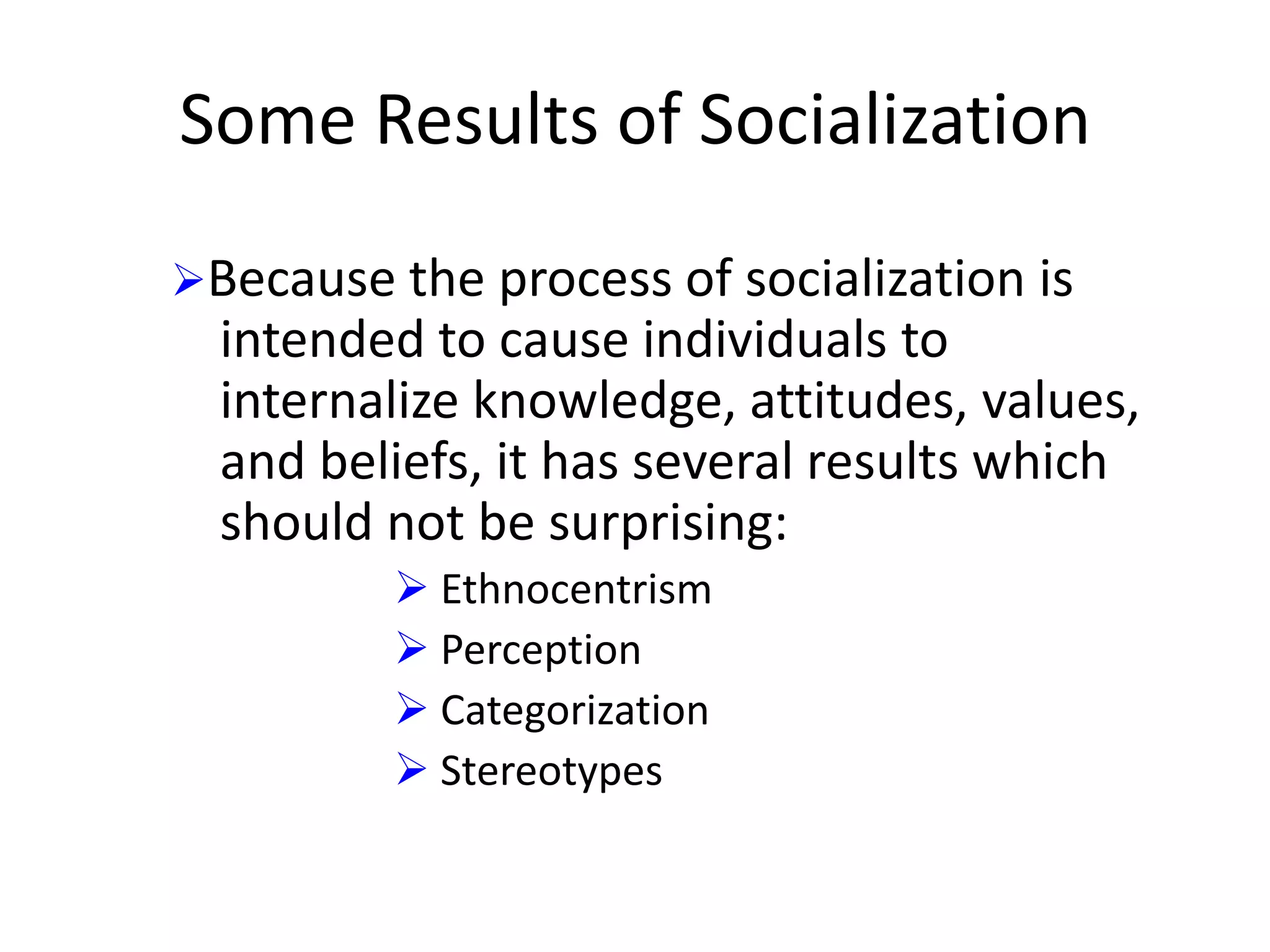 Some Results of Socialization
Because the process of socialization is

intended to cause individuals to
internalize knowledge, attitudes, values,
and beliefs, it has several results which
should not be surprising:
 Ethnocentrism
 Perception
 Categorization
 Stereotypes

 