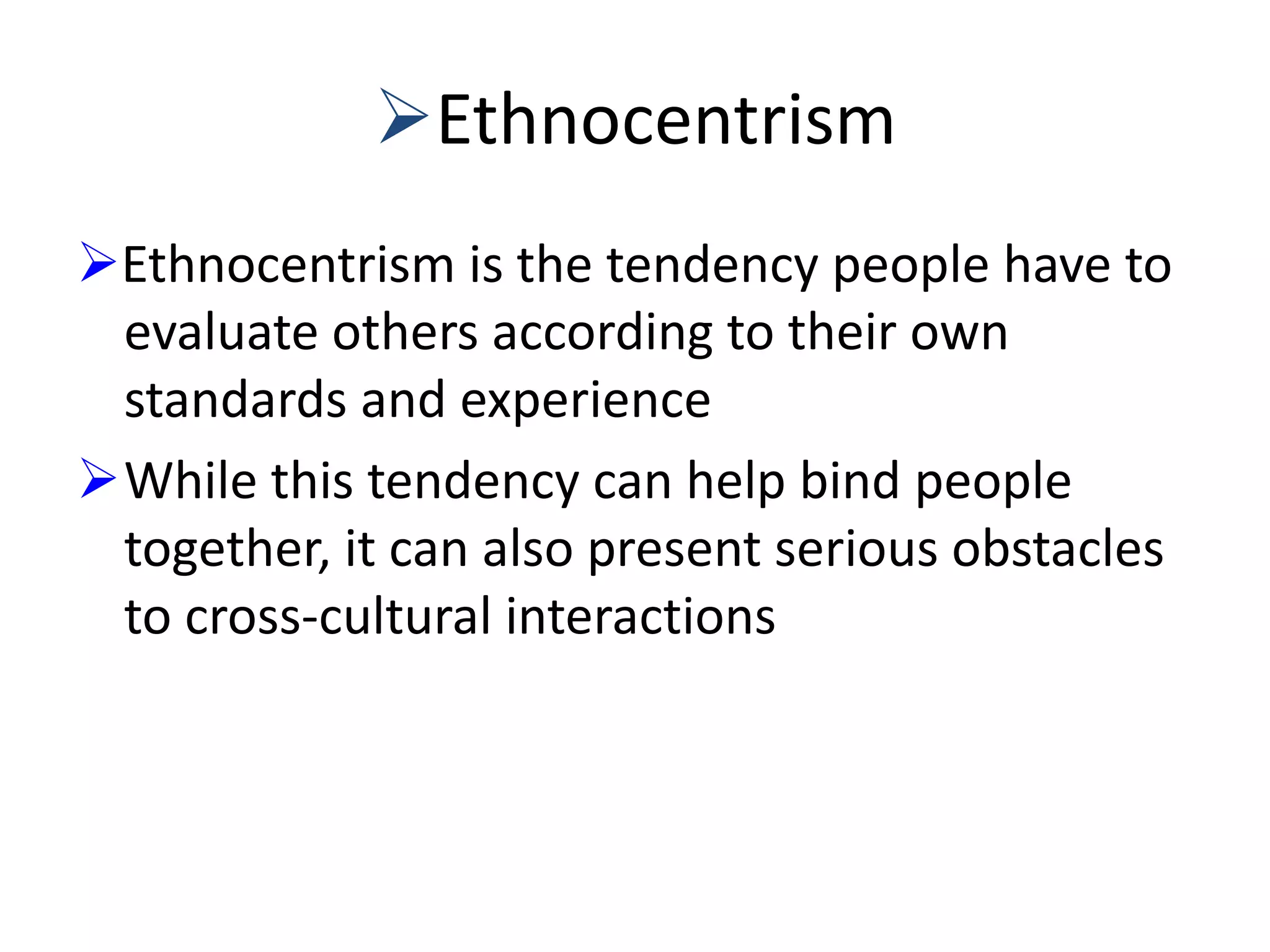 Ethnocentrism
Ethnocentrism is the tendency people have to
evaluate others according to their own
standards and experience
While this tendency can help bind people
together, it can also present serious obstacles
to cross-cultural interactions

 