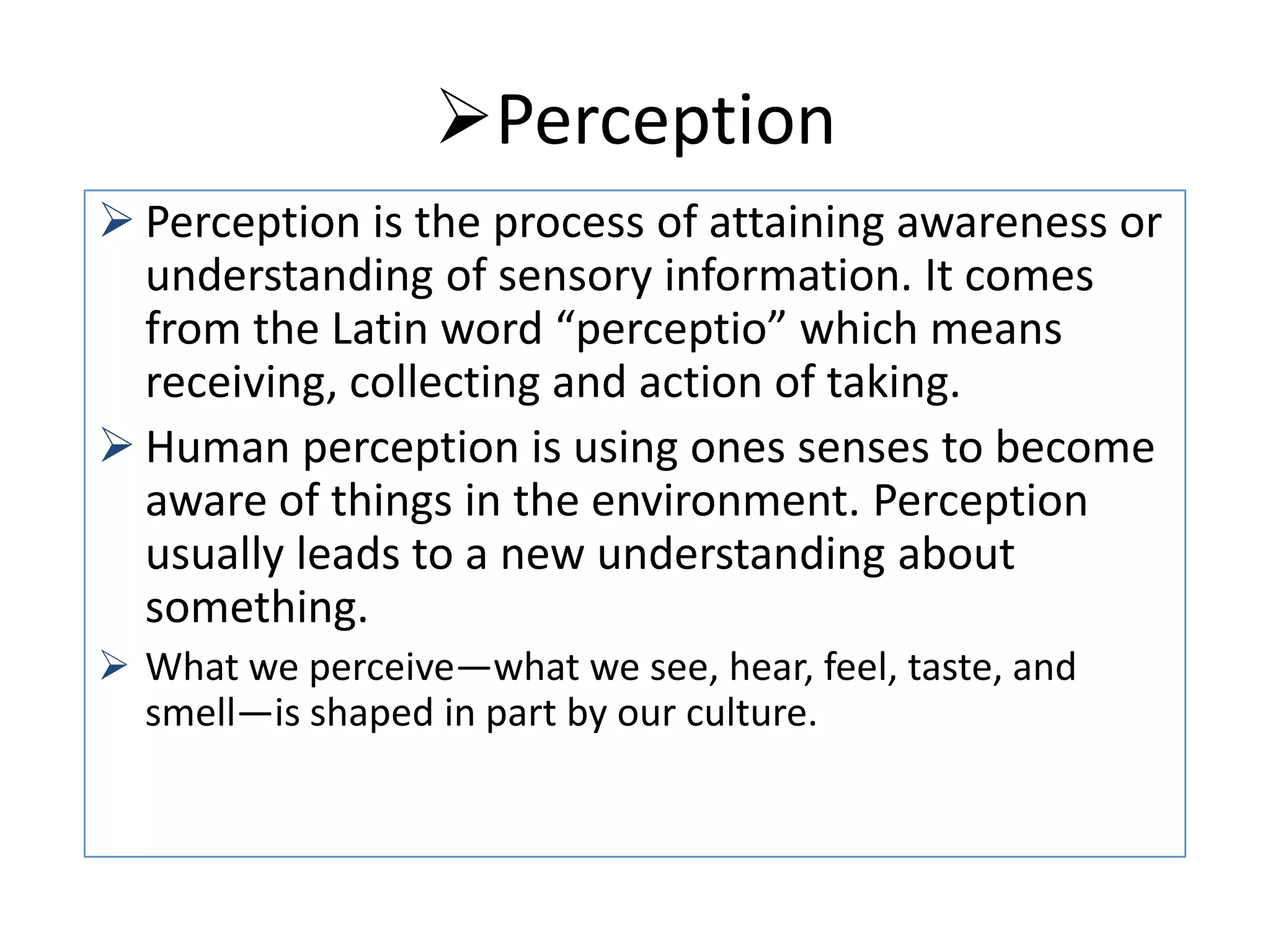 Perception
 Perception is the process of attaining awareness or
understanding of sensory information. It comes
from the Latin word “perceptio” which means
receiving, collecting and action of taking.
 Human perception is using ones senses to become
aware of things in the environment. Perception
usually leads to a new understanding about
something.
 What we perceive—what we see, hear, feel, taste, and
smell—is shaped in part by our culture.

 