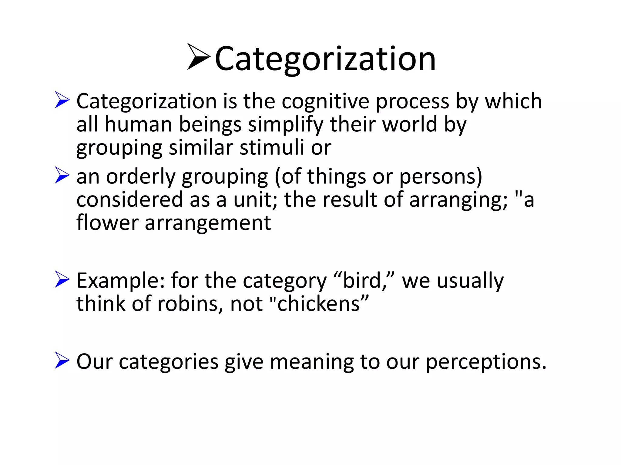 Categorization
 Categorization is the cognitive process by which
all human beings simplify their world by
grouping similar stimuli or
 an orderly grouping (of things or persons)
considered as a unit; the result of arranging; "a
flower arrangement
 Example: for the category “bird,” we usually
think of robins, not "chickens”
 Our categories give meaning to our perceptions.

 