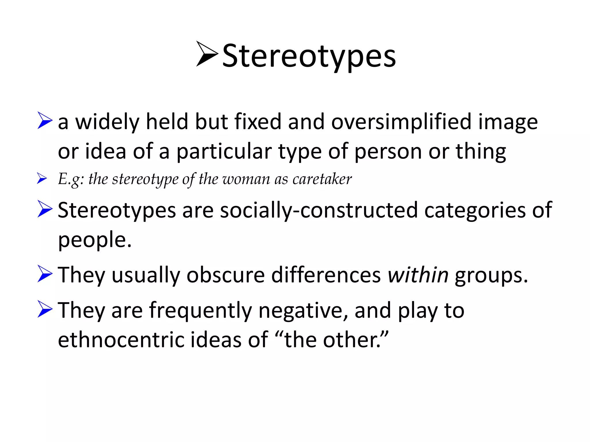 Stereotypes
 a widely held but fixed and oversimplified image
or idea of a particular type of person or thing
 E.g: the stereotype of the woman as caretaker

 Stereotypes are socially-constructed categories of
people.
 They usually obscure differences within groups.
 They are frequently negative, and play to
ethnocentric ideas of “the other.”

 