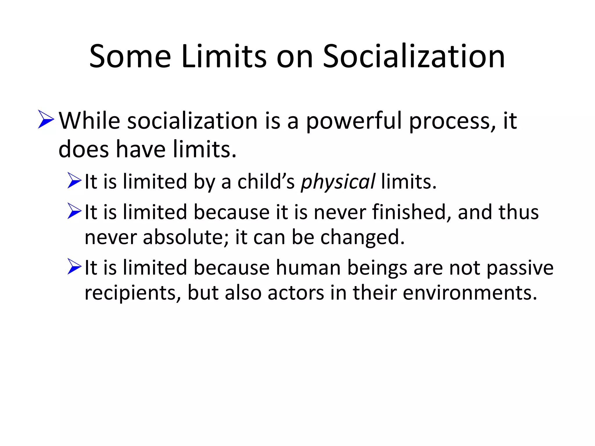 Some Limits on Socialization
While socialization is a powerful process, it
does have limits.
It is limited by a child’s physical limits.
It is limited because it is never finished, and thus
never absolute; it can be changed.
It is limited because human beings are not passive
recipients, but also actors in their environments.

 