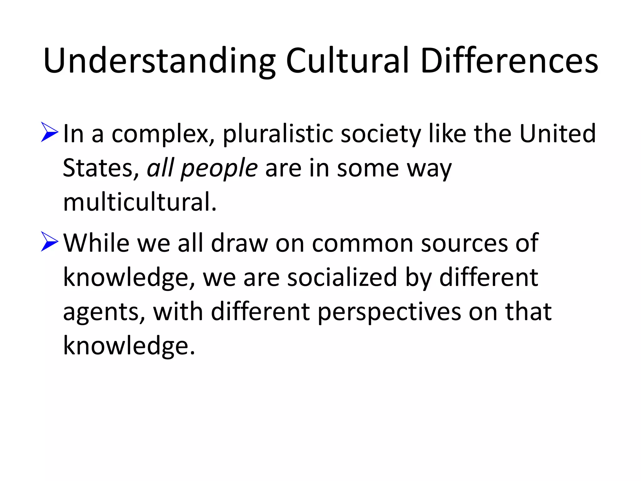 Understanding Cultural Differences
In a complex, pluralistic society like the United
States, all people are in some way
multicultural.
While we all draw on common sources of
knowledge, we are socialized by different
agents, with different perspectives on that
knowledge.

 