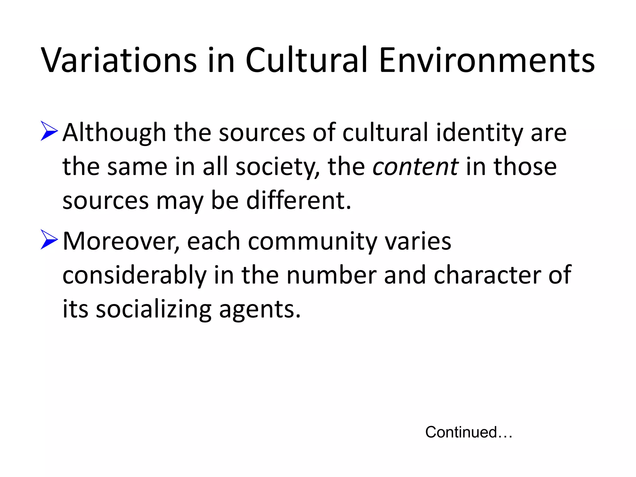 Variations in Cultural Environments
Although the sources of cultural identity are
the same in all society, the content in those
sources may be different.
Moreover, each community varies
considerably in the number and character of
its socializing agents.

Continued…

 